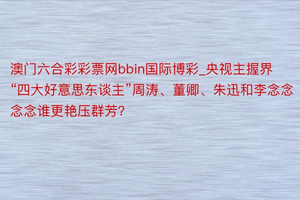 澳门六合彩彩票网bbin国际博彩_央视主握界“四大好意思东谈主”周涛、董卿、朱迅和李念念念念谁更艳压群芳？