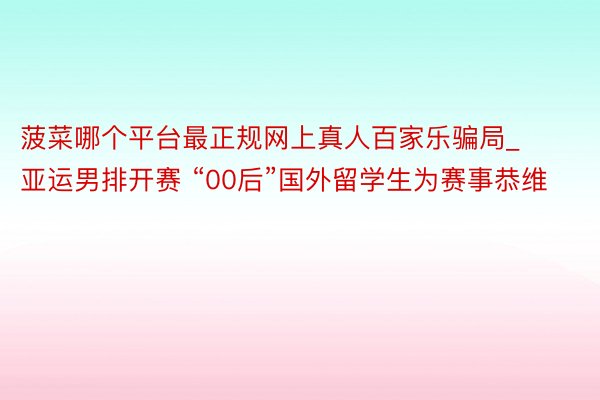 菠菜哪个平台最正规网上真人百家乐骗局_亚运男排开赛 “00后”国外留学生为赛事恭维