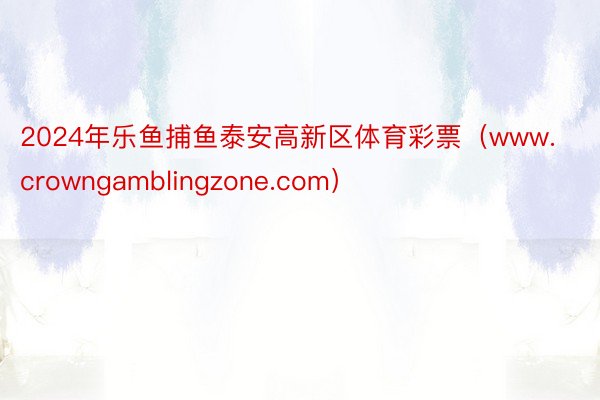 2024年乐鱼捕鱼泰安高新区体育彩票（www.crowngamblingzone.com）
