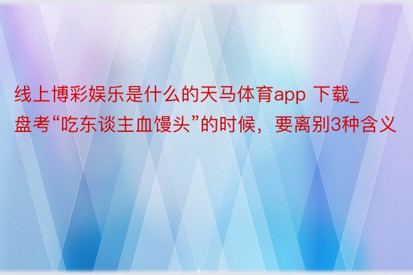 线上博彩娱乐是什么的天马体育app 下载_盘考“吃东谈主血馒头”的时候，要离别3种含义