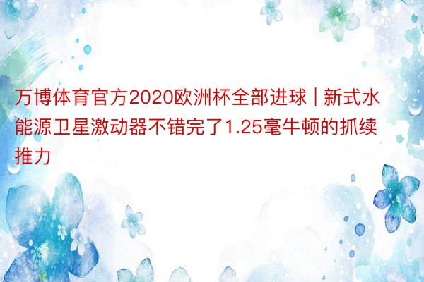 万博体育官方2020欧洲杯全部进球 | 新式水能源卫星激动器不错完了1.25毫牛顿的抓续推力